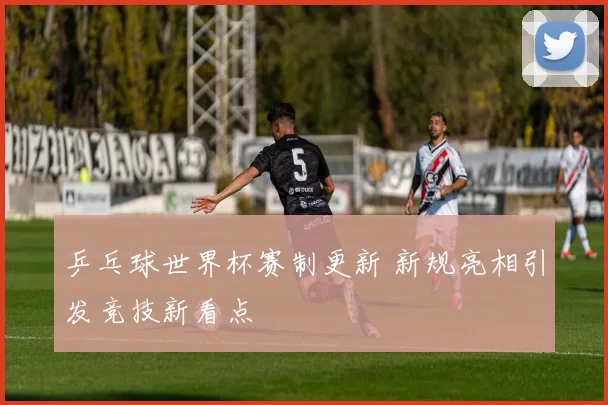 乒乓球世界杯赛制更新 新规亮相引发竞技新看点