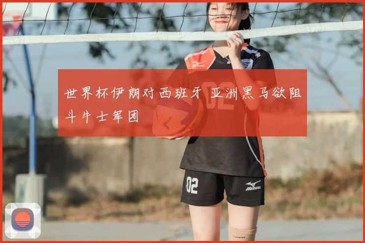 世界杯伊朗对西班牙 亚洲黑马欲阻斗牛士军团