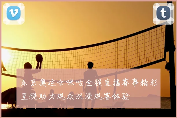 东京奥运会咪咕全程直播赛事精彩呈现助力观众沉浸观赛体验