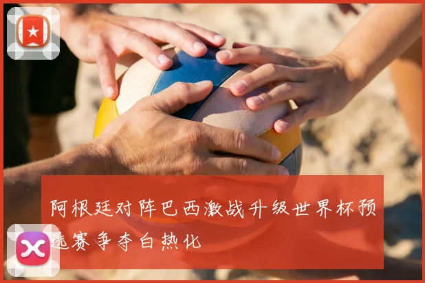 阿根廷对阵巴西激战升级世界杯预选赛争夺白热化