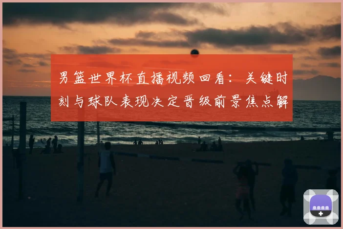男篮世界杯直播视频回看：关键时刻与球队表现决定晋级前景焦点解析