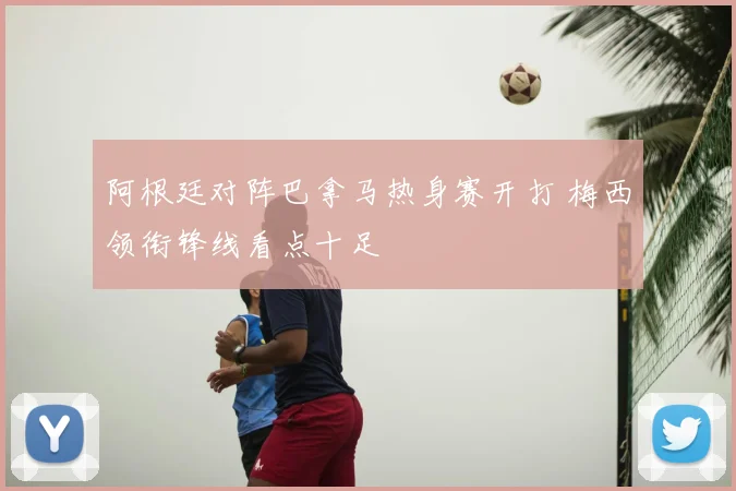 阿根廷对阵巴拿马热身赛开打 梅西领衔锋线看点十足