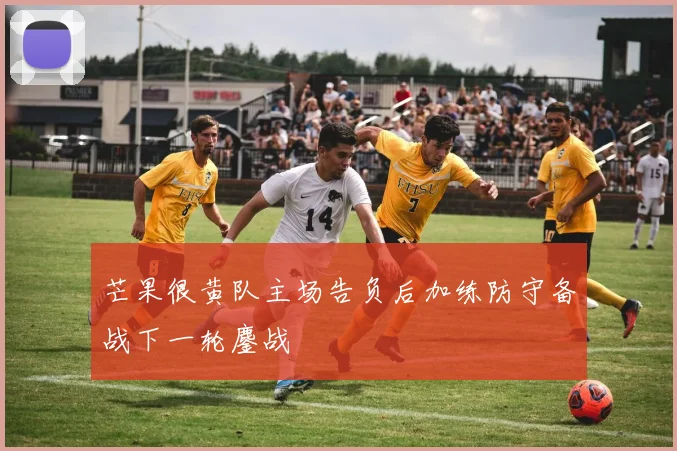 芒果很黄队主场告负后加练防守备战下一轮鏖战