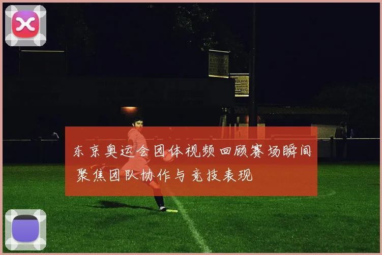 东京奥运会团体视频回顾赛场瞬间 聚焦团队协作与竞技表现