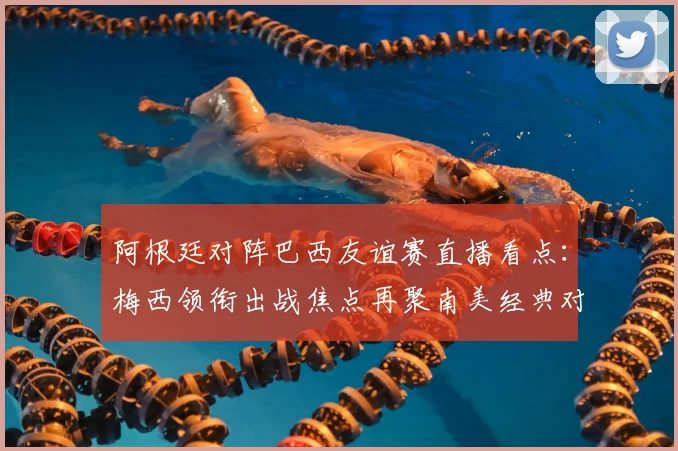阿根廷对阵巴西友谊赛直播看点：梅西领衔出战焦点再聚南美经典对决