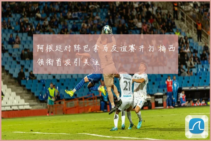 阿根廷对阵巴拿马友谊赛开打 梅西领衔首发引关注