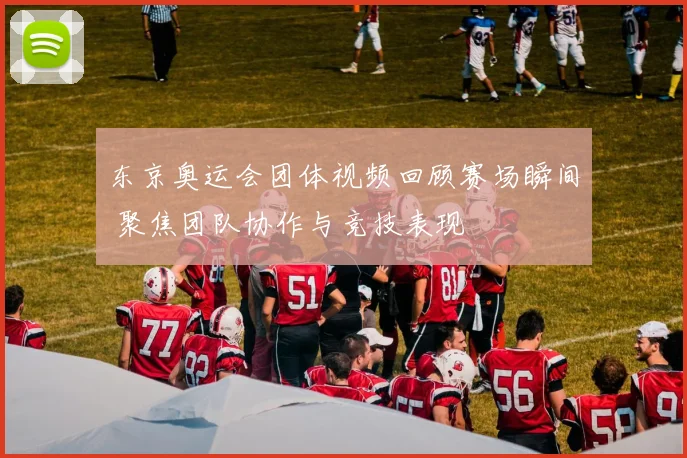 东京奥运会团体视频回顾赛场瞬间 聚焦团队协作与竞技表现