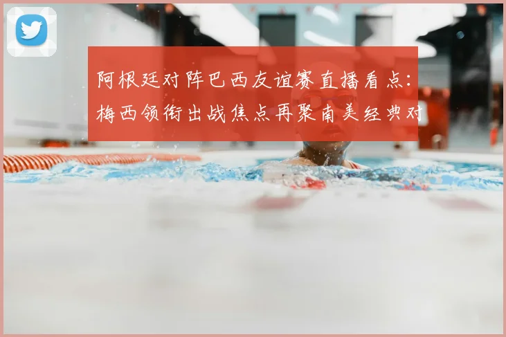 阿根廷对阵巴西友谊赛直播看点：梅西领衔出战焦点再聚南美经典对决