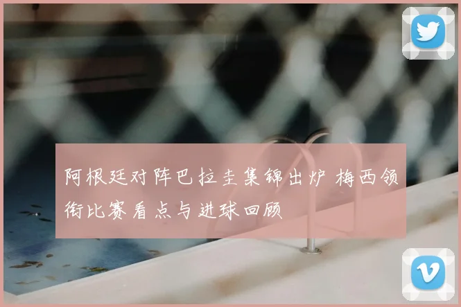 阿根廷对阵巴拉圭集锦出炉 梅西领衔比赛看点与进球回顾