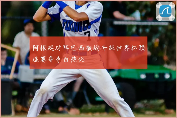 阿根廷对阵巴西激战升级世界杯预选赛争夺白热化