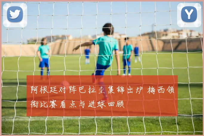 阿根廷对阵巴拉圭集锦出炉 梅西领衔比赛看点与进球回顾