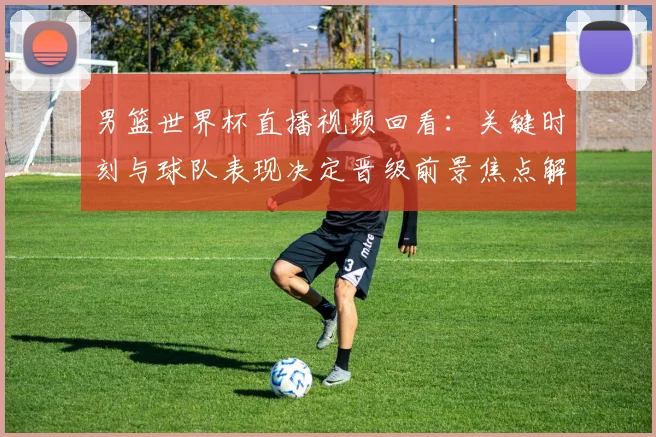 男篮世界杯直播视频回看：关键时刻与球队表现决定晋级前景焦点解析