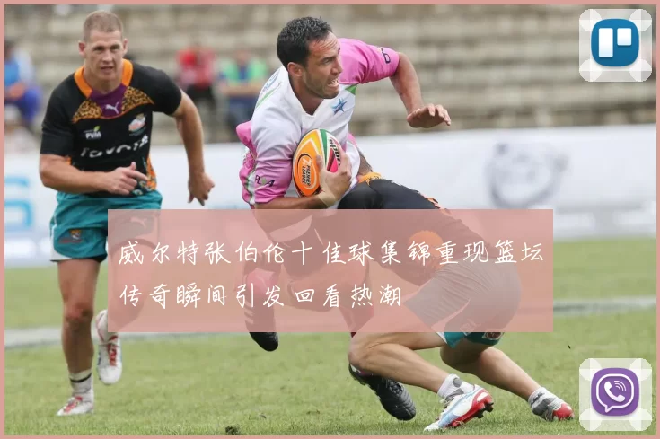 威尔特张伯伦十佳球集锦重现篮坛传奇瞬间引发回看热潮