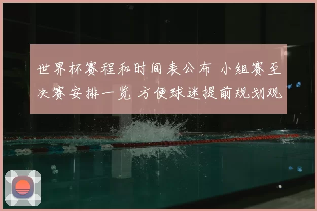 世界杯赛程和时间表公布 小组赛至决赛安排一览 方便球迷提前规划观赛