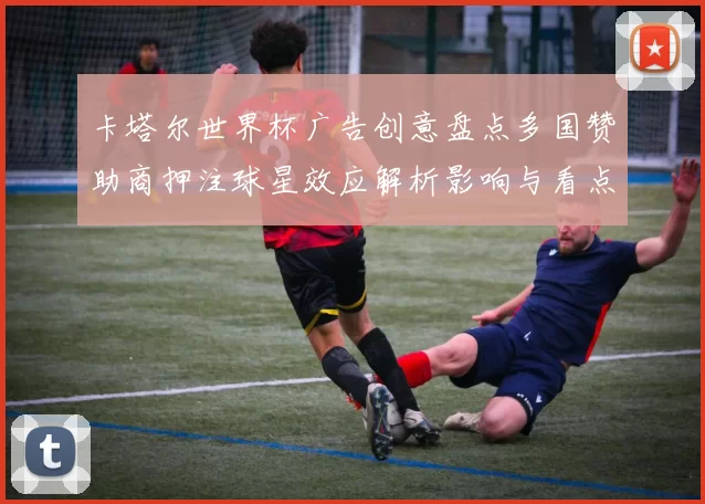 卡塔尔世界杯广告创意盘点多国赞助商押注球星效应解析影响与看点