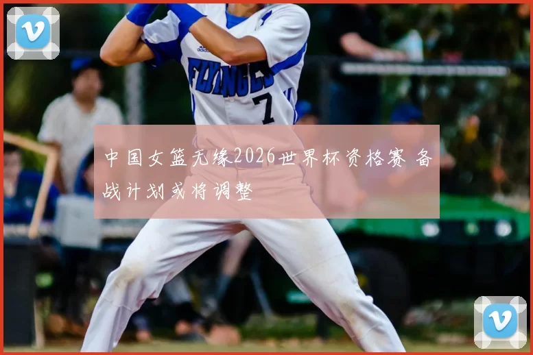 中国女篮无缘2026世界杯资格赛 备战计划或将调整