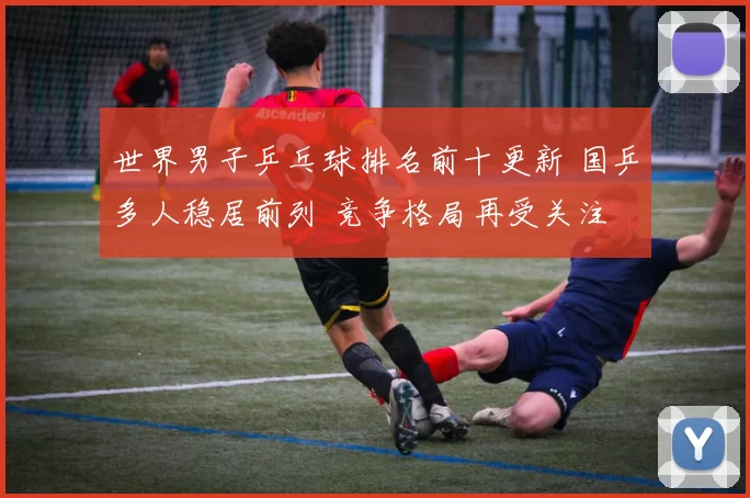 世界男子乒乓球排名前十更新 国乒多人稳居前列 竞争格局再受关注