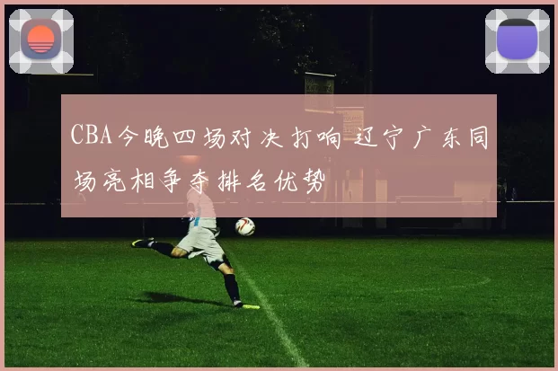 CBA今晚四场对决打响 辽宁广东同场亮相争夺排名优势