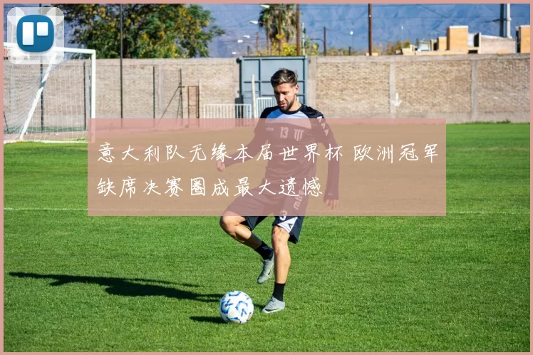 意大利队无缘本届世界杯 欧洲冠军缺席决赛圈成最大遗憾