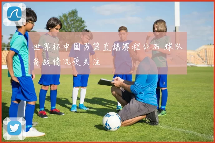 世界杯中国男篮直播赛程公布 球队备战情况受关注