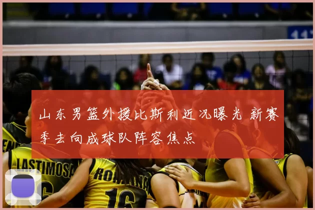 山东男篮外援比斯利近况曝光 新赛季去向成球队阵容焦点