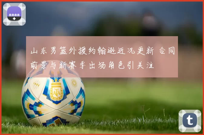 山东男篮外援约翰逊近况更新 合同前景与新赛季出场角色引关注