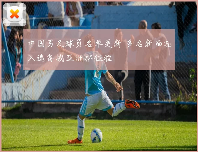 中国男足球员名单更新 多名新面孔入选备战亚洲杯征程