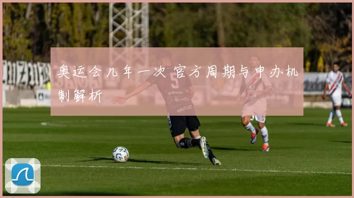 奥运会几年一次 官方周期与申办机制解析