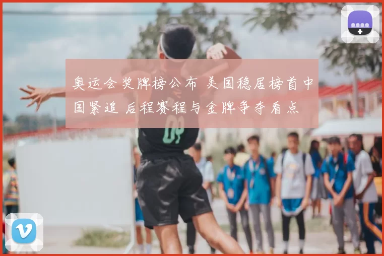 奥运会奖牌榜公布 美国稳居榜首中国紧追 后程赛程与金牌争夺看点