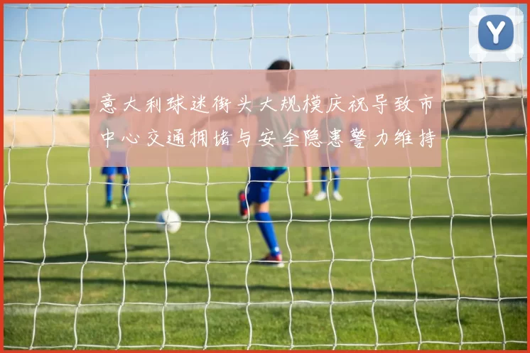 意大利球迷街头大规模庆祝导致市中心交通拥堵与安全隐患警力维持秩序