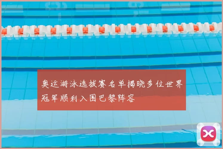 奥运游泳选拔赛名单揭晓多位世界冠军顺利入围巴黎阵容