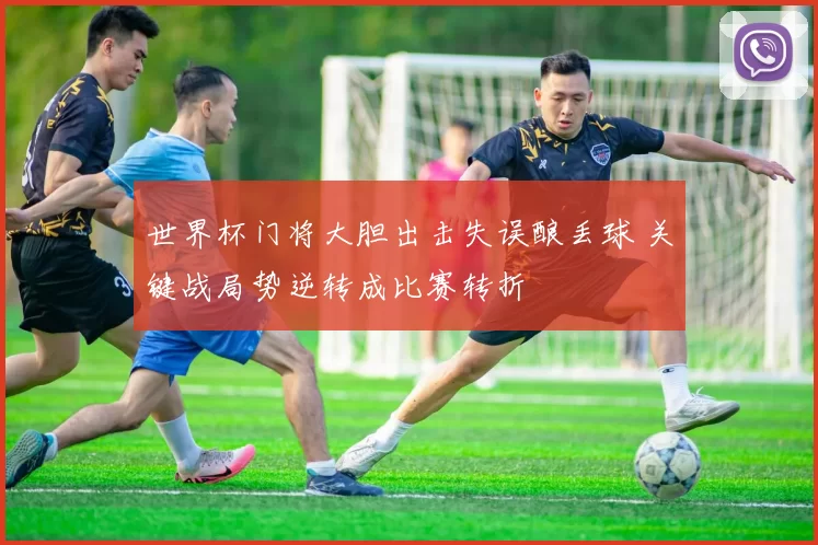 世界杯门将大胆出击失误酿丢球 关键战局势逆转成比赛转折