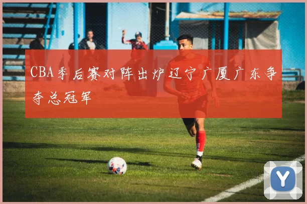 CBA季后赛对阵出炉辽宁广厦广东争夺总冠军