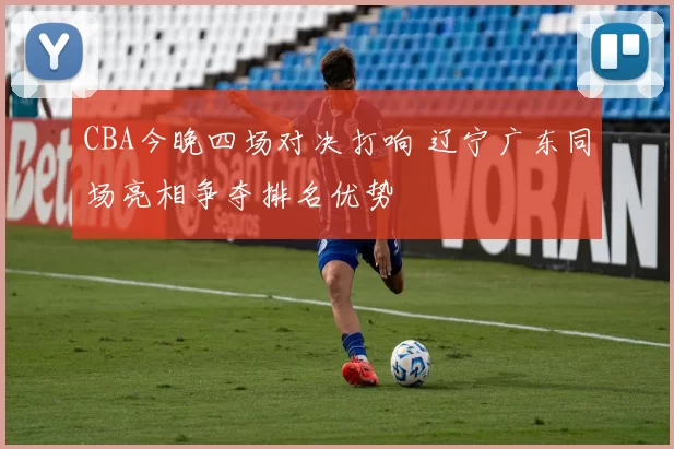 CBA今晚四场对决打响 辽宁广东同场亮相争夺排名优势