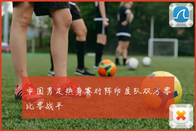 中国男足热身赛对阵印度队双方零比零战平