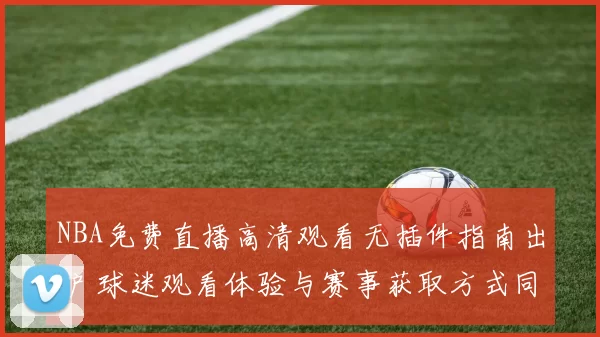 NBA免费直播高清观看无插件指南出炉 球迷观看体验与赛事获取方式同步升级
