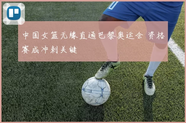 中国女篮无缘直通巴黎奥运会 资格赛成冲刺关键