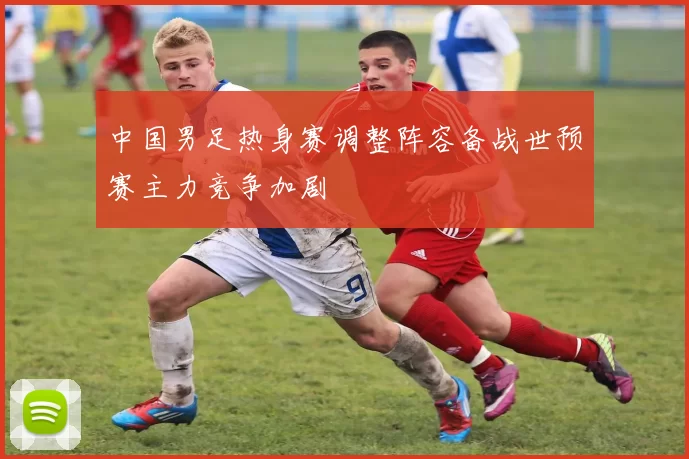 中国男足热身赛调整阵容备战世预赛主力竞争加剧