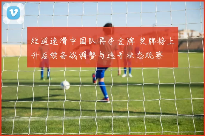 短道速滑中国队再夺金牌 奖牌榜上升后续备战调整与选手状态观察