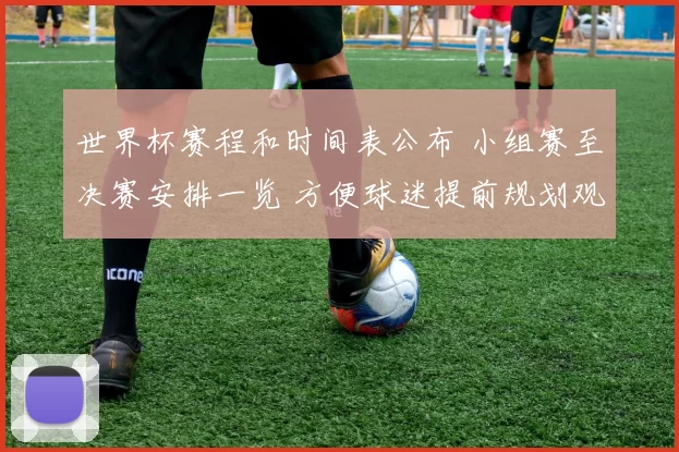 世界杯赛程和时间表公布 小组赛至决赛安排一览 方便球迷提前规划观赛