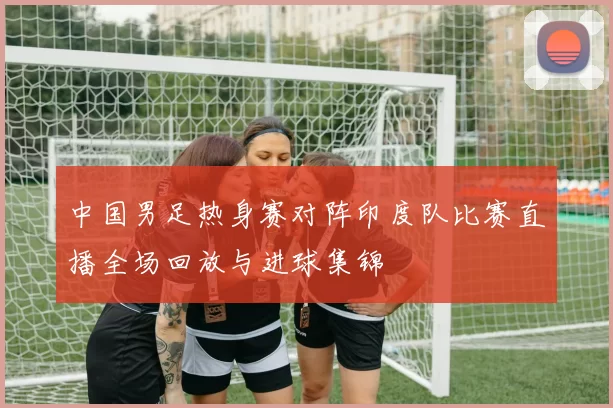 中国男足热身赛对阵印度队比赛直播全场回放与进球集锦