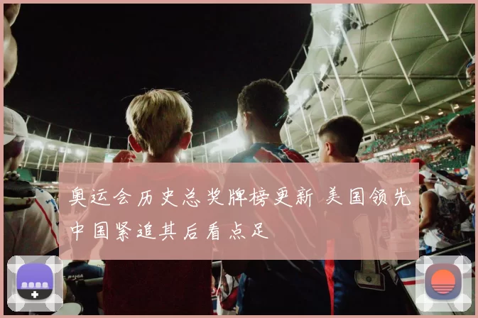 奥运会历史总奖牌榜更新 美国领先中国紧追其后看点足