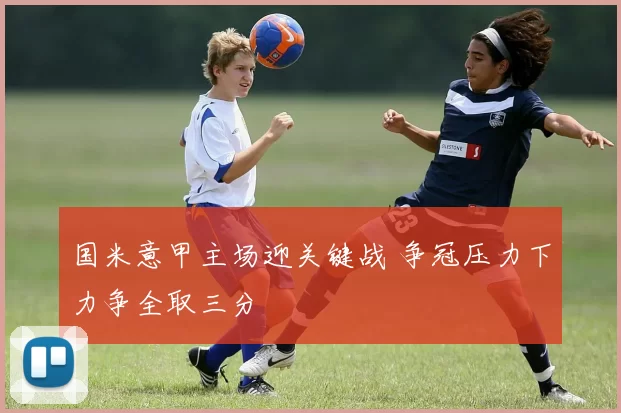 国米意甲主场迎关键战 争冠压力下力争全取三分