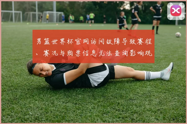 男篮世界杯官网访问故障导致赛程、赛况与购票信息无法查询影响观赛准备