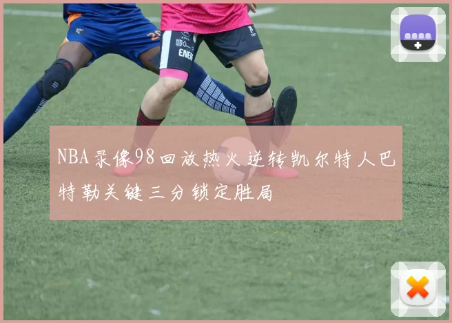 NBA录像98回放热火逆转凯尔特人巴特勒关键三分锁定胜局